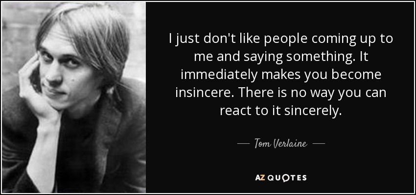 I just don't like people coming up to me and saying something. It immediately makes you become insincere. There is no way you can react to it sincerely. - Tom Verlaine