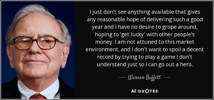 I just don't see anything available that gives any reasonable hope of delivering such a good year and I have no desire to grope around, hoping to 'get lucky' with other people's money. I am not attuned to this market environment, and I don't want to spoil a decent record by trying to play a game I don't understand just so I can go out a hero. - Warren Buffett