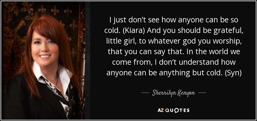I just don’t see how anyone can be so cold. (Kiara) And you should be grateful, little girl, to whatever god you worship, that you can say that. In the world we come from, I don’t understand how anyone can be anything but cold. (Syn) - Sherrilyn Kenyon