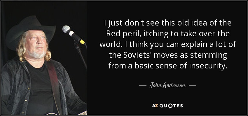 I just don't see this old idea of the Red peril, itching to take over the world. I think you can explain a lot of the Soviets' moves as stemming from a basic sense of insecurity. - John Anderson
