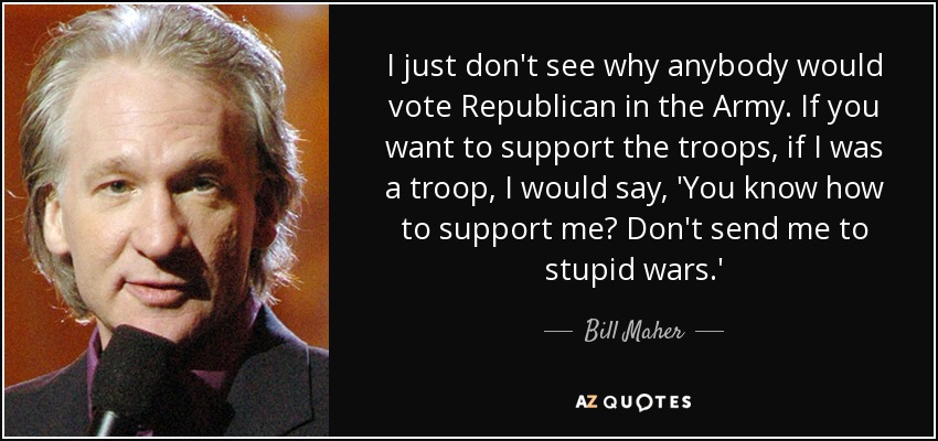 I just don't see why anybody would vote Republican in the Army. If you want to support the troops, if I was a troop, I would say, 'You know how to support me? Don't send me to stupid wars.' - Bill Maher