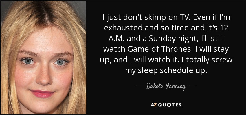 I just don't skimp on TV. Even if I'm exhausted and so tired and it's 12 A.M. and a Sunday night, I'll still watch Game of Thrones. I will stay up, and I will watch it. I totally screw my sleep schedule up. - Dakota Fanning