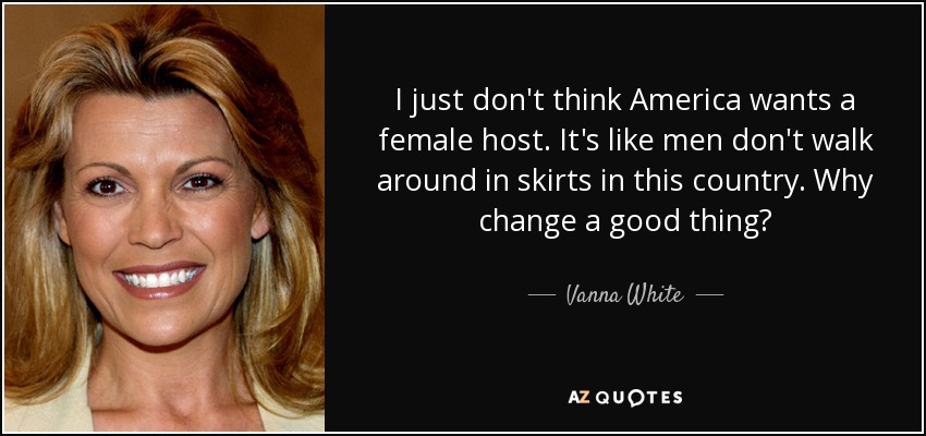 I just don't think America wants a female host. It's like men don't walk around in skirts in this country. Why change a good thing? - Vanna White