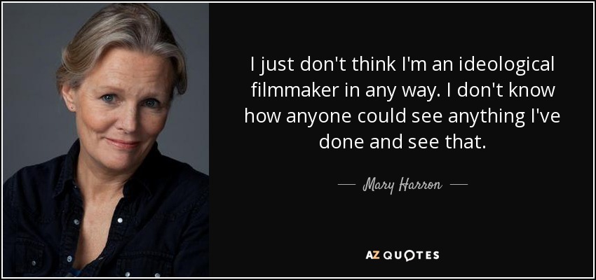 I just don't think I'm an ideological filmmaker in any way. I don't know how anyone could see anything I've done and see that. - Mary Harron
