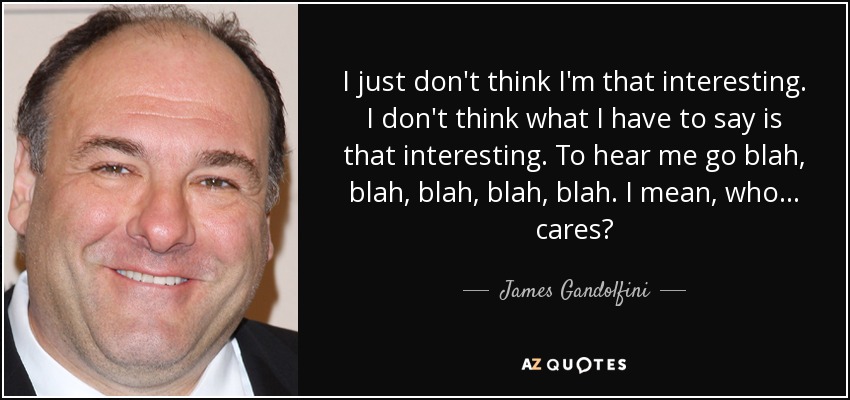 I just don't think I'm that interesting. I don't think what I have to say is that interesting. To hear me go blah, blah, blah, blah, blah. I mean, who... cares? - James Gandolfini