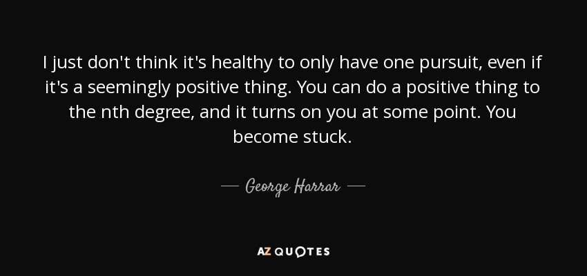 I just don't think it's healthy to only have one pursuit, even if it's a seemingly positive thing. You can do a positive thing to the nth degree, and it turns on you at some point. You become stuck. - George Harrar