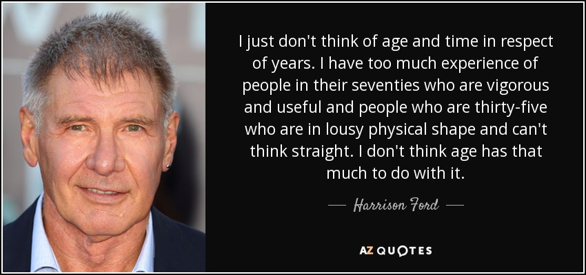 I just don't think of age and time in respect of years. I have too much experience of people in their seventies who are vigorous and useful and people who are thirty-five who are in lousy physical shape and can't think straight. I don't think age has that much to do with it. - Harrison Ford