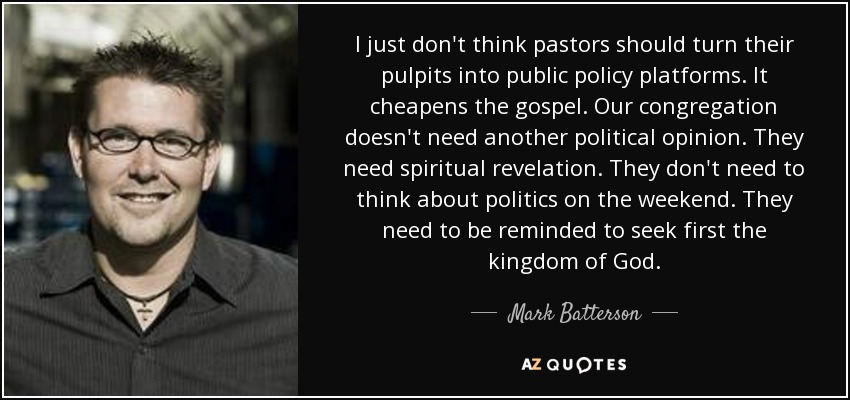I just don't think pastors should turn their pulpits into public policy platforms. It cheapens the gospel. Our congregation doesn't need another political opinion. They need spiritual revelation. They don't need to think about politics on the weekend. They need to be reminded to seek first the kingdom of God. - Mark Batterson