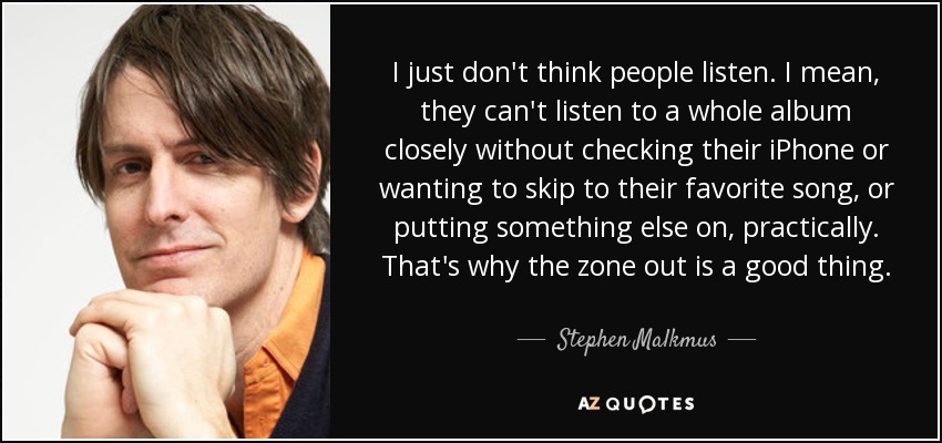 I just don't think people listen. I mean, they can't listen to a whole album closely without checking their iPhone or wanting to skip to their favorite song, or putting something else on, practically. That's why the zone out is a good thing. - Stephen Malkmus