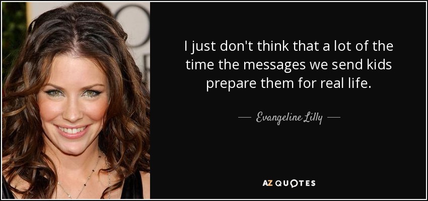 I just don't think that a lot of the time the messages we send kids prepare them for real life. - Evangeline Lilly