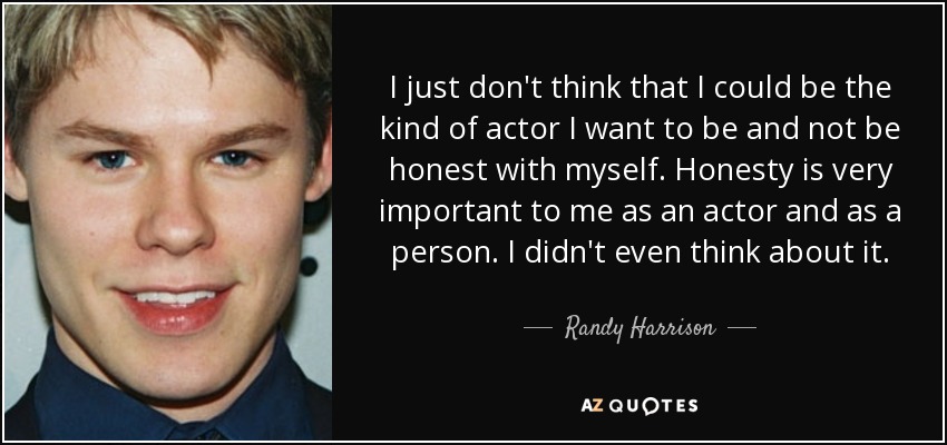 I just don't think that I could be the kind of actor I want to be and not be honest with myself. Honesty is very important to me as an actor and as a person. I didn't even think about it. - Randy Harrison