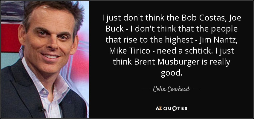 I just don't think the Bob Costas, Joe Buck - I don't think that the people that rise to the highest - Jim Nantz, Mike Tirico - need a schtick. I just think Brent Musburger is really good. - Colin Cowherd
