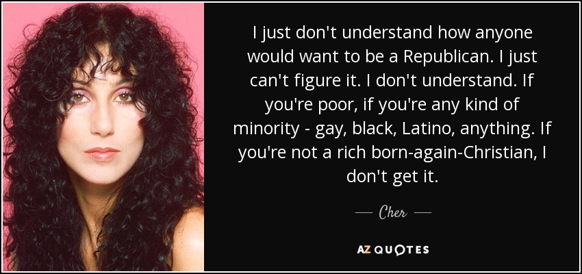 I just don't understand how anyone would want to be a Republican. I just can't figure it. I don't understand. If you're poor, if you're any kind of minority - gay, black, Latino, anything. If you're not a rich born-again-Christian, I don't get it. - Cher
