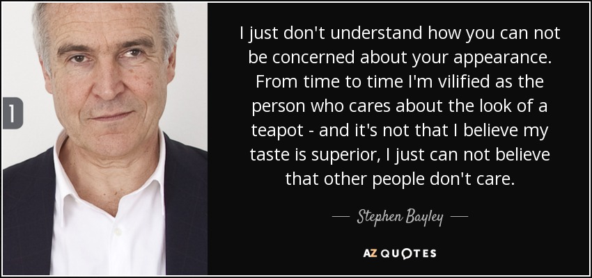I just don't understand how you can not be concerned about your appearance. From time to time I'm vilified as the person who cares about the look of a teapot - and it's not that I believe my taste is superior , I just can not believe that other people don't care. - Stephen Bayley