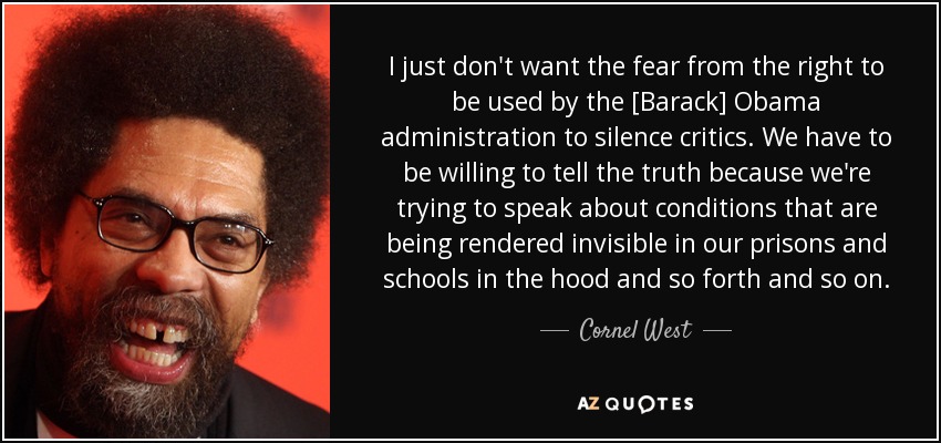 I just don't want the fear from the right to be used by the [Barack] Obama administration to silence critics. We have to be willing to tell the truth because we're trying to speak about conditions that are being rendered invisible in our prisons and schools in the hood and so forth and so on. - Cornel West