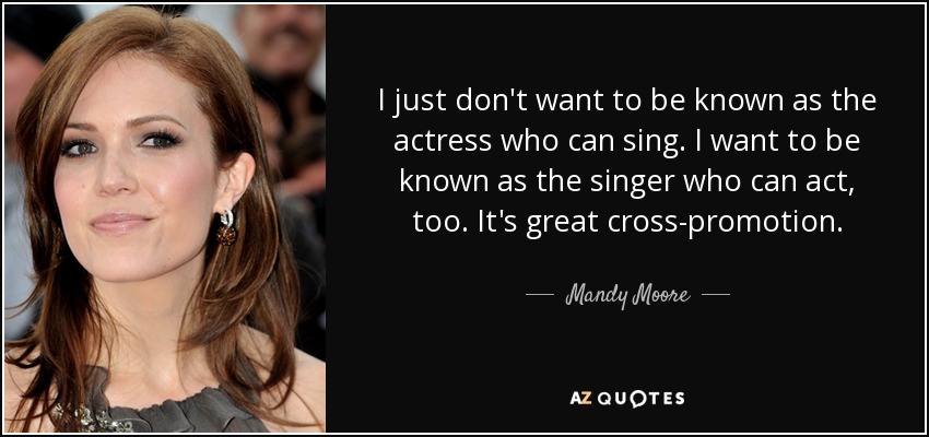 I just don't want to be known as the actress who can sing. I want to be known as the singer who can act, too. It's great cross-promotion. - Mandy Moore