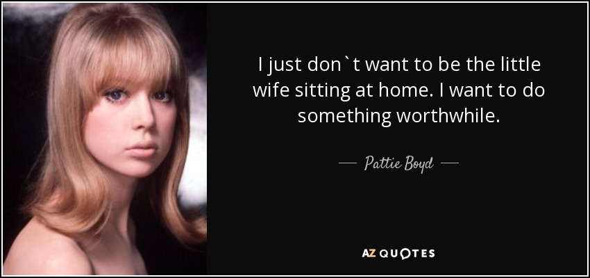 I just don`t want to be the little wife sitting at home. I want to do something worthwhile. - Pattie Boyd