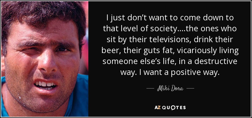 I just don’t want to come down to that level of society….the ones who sit by their televisions, drink their beer, their guts fat, vicariously living someone else’s life, in a destructive way. I want a positive way. - Miki Dora
