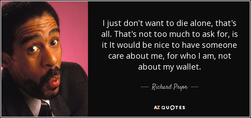 I just don't want to die alone, that's all. That's not too much to ask for, is it It would be nice to have someone care about me, for who I am, not about my wallet. - Richard Pryor