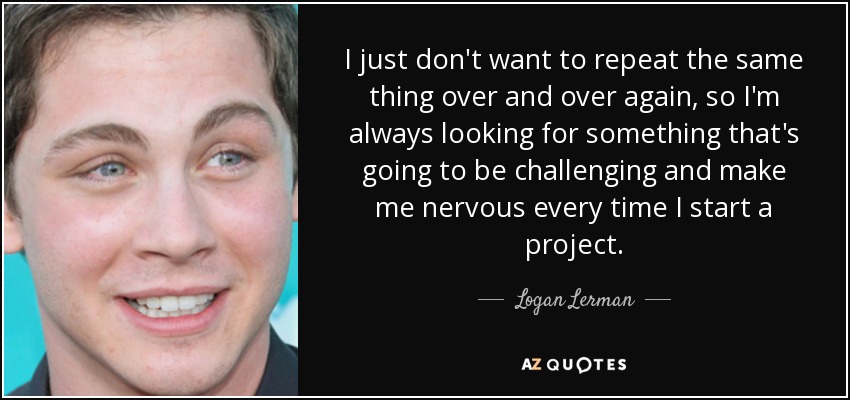 I just don't want to repeat the same thing over and over again, so I'm always looking for something that's going to be challenging and make me nervous every time I start a project. - Logan Lerman