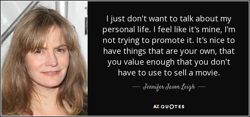 I just don't want to talk about my personal life. I feel like it's mine, I'm not trying to promote it. It's nice to have things that are your own, that you value enough that you don't have to use to sell a movie. - Jennifer Jason Leigh