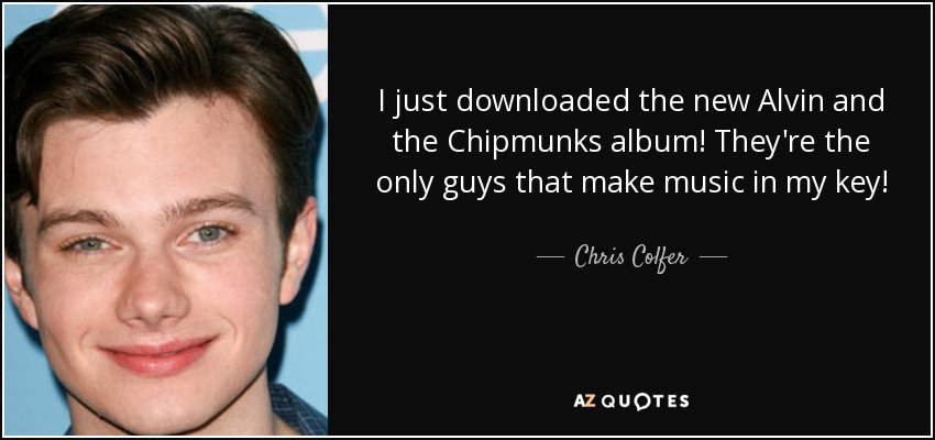 I just downloaded the new Alvin and the Chipmunks album! They're the only guys that make music in my key! - Chris Colfer