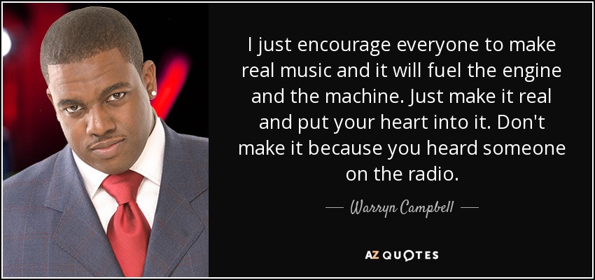 I just encourage everyone to make real music and it will fuel the engine and the machine. Just make it real and put your heart into it. Don't make it because you heard someone on the radio. - Warryn Campbell