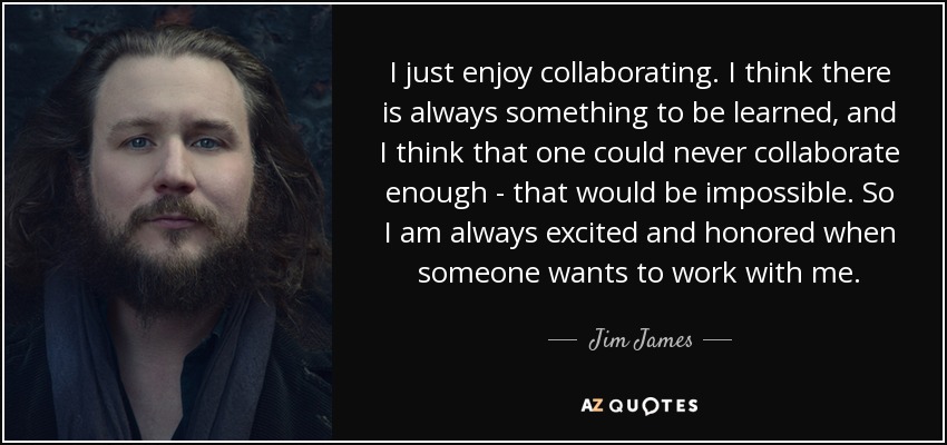 I just enjoy collaborating. I think there is always something to be learned, and I think that one could never collaborate enough - that would be impossible. So I am always excited and honored when someone wants to work with me. - Jim James