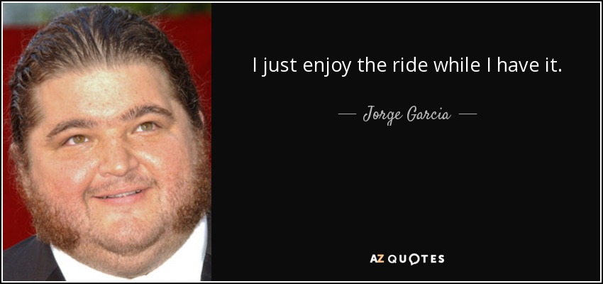 I just enjoy the ride while I have it. - Jorge Garcia
