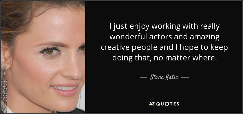 I just enjoy working with really wonderful actors and amazing creative people and I hope to keep doing that, no matter where. - Stana Katic
