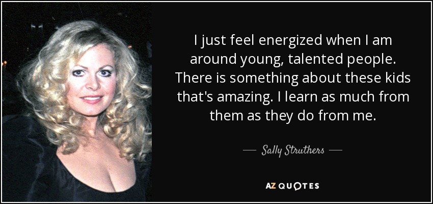 I just feel energized when I am around young, talented people. There is something about these kids that's amazing. I learn as much from them as they do from me. - Sally Struthers