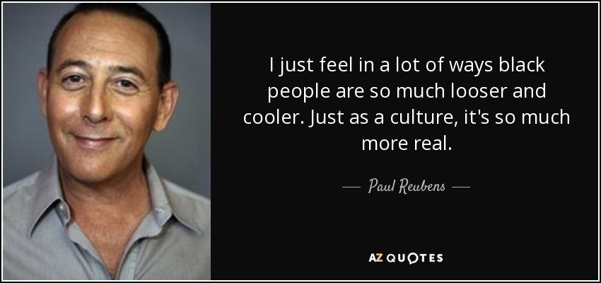 I just feel in a lot of ways black people are so much looser and cooler. Just as a culture, it's so much more real. - Paul Reubens