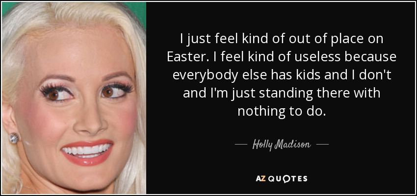I just feel kind of out of place on Easter. I feel kind of useless because everybody else has kids and I don't and I'm just standing there with nothing to do. - Holly Madison