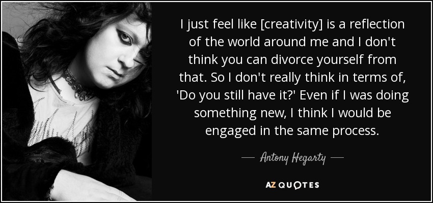 I just feel like [creativity] is a reflection of the world around me and I don't think you can divorce yourself from that. So I don't really think in terms of, 'Do you still have it?' Even if I was doing something new, I think I would be engaged in the same process. - Antony Hegarty