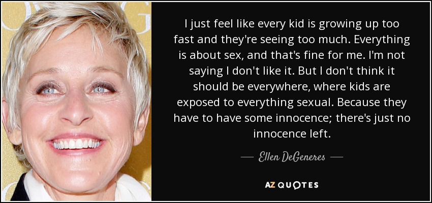 I just feel like every kid is growing up too fast and they're seeing too much. Everything is about sex, and that's fine for me. I'm not saying I don't like it. But I don't think it should be everywhere, where kids are exposed to everything sexual. Because they have to have some innocence; there's just no innocence left. - Ellen DeGeneres