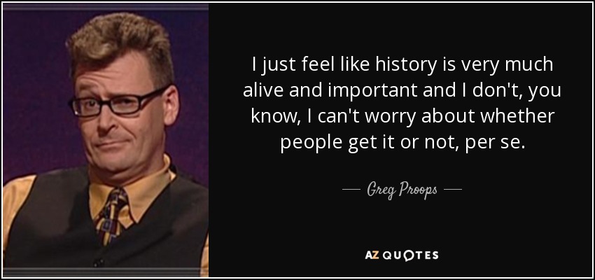 I just feel like history is very much alive and important and I don't, you know, I can't worry about whether people get it or not, per se. - Greg Proops