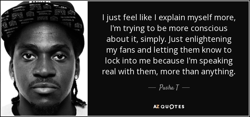 I just feel like I explain myself more, I'm trying to be more conscious about it, simply. Just enlightening my fans and letting them know to lock into me because I'm speaking real with them, more than anything. - Pusha T