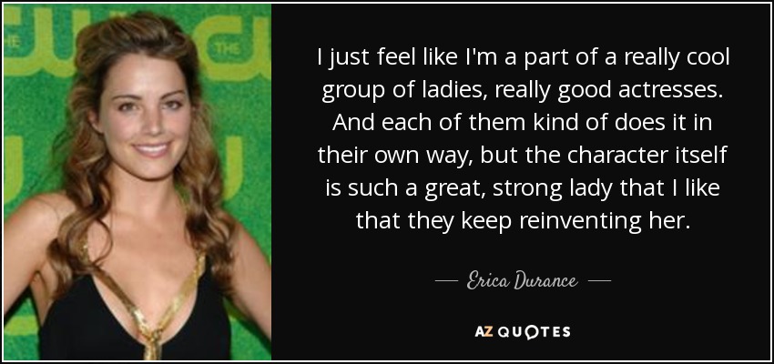 I just feel like I'm a part of a really cool group of ladies, really good actresses. And each of them kind of does it in their own way, but the character itself is such a great, strong lady that I like that they keep reinventing her. - Erica Durance