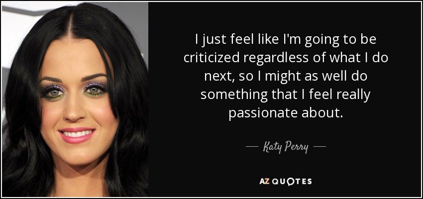 I just feel like I'm going to be criticized regardless of what I do next, so I might as well do something that I feel really passionate about. - Katy Perry