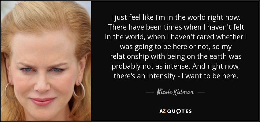 I just feel like I'm in the world right now. There have been times when I haven't felt in the world, when I haven't cared whether I was going to be here or not, so my relationship with being on the earth was probably not as intense. And right now, there's an intensity - I want to be here. - Nicole Kidman