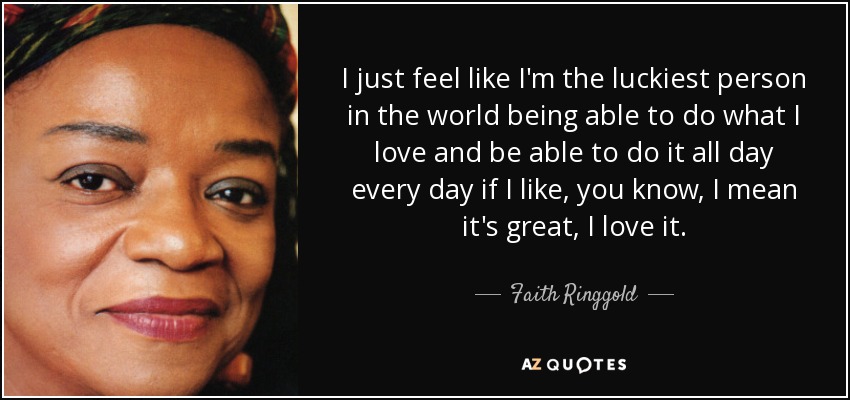 I just feel like I'm the luckiest person in the world being able to do what I love and be able to do it all day every day if I like, you know, I mean it's great, I love it. - Faith Ringgold
