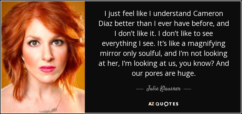 I just feel like I understand Cameron Diaz better than I ever have before, and I don’t like it. I don’t like to see everything I see. It’s like a magnifying mirror only soulful, and I’m not looking at her, I’m looking at us, you know? And our pores are huge. - Julie Klausner