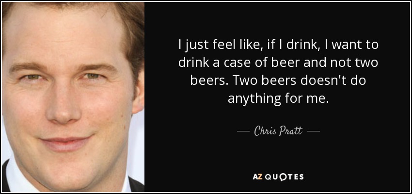 I just feel like, if I drink, I want to drink a case of beer and not two beers. Two beers doesn't do anything for me. - Chris Pratt