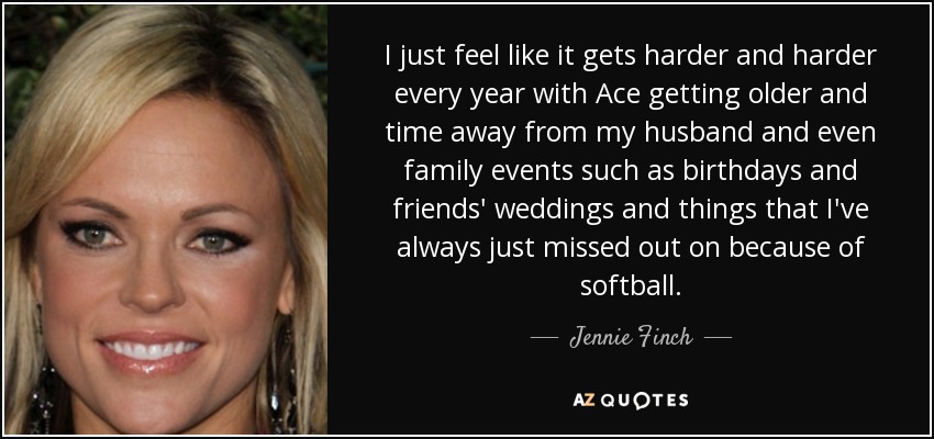 I just feel like it gets harder and harder every year with Ace getting older and time away from my husband and even family events such as birthdays and friends' weddings and things that I've always just missed out on because of softball. - Jennie Finch