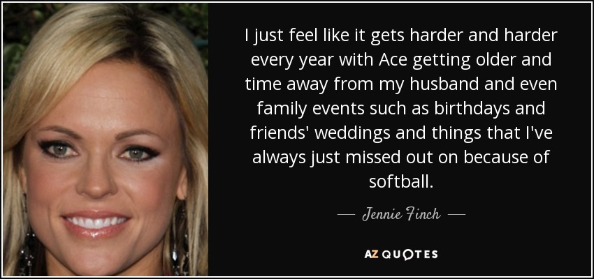 I just feel like it gets harder and harder every year with Ace getting older and time away from my husband and even family events such as birthdays and friends' weddings and things that I've always just missed out on because of softball. - Jennie Finch