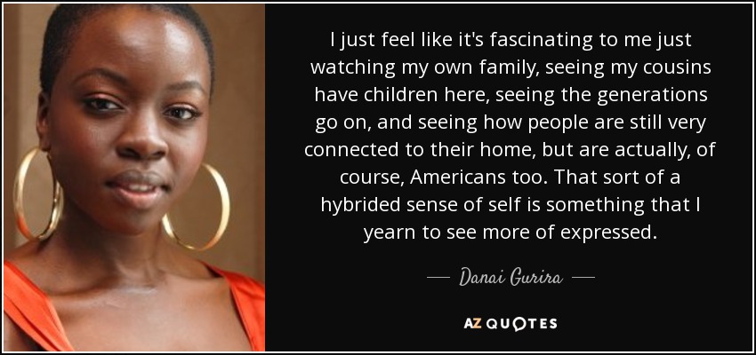 I just feel like it's fascinating to me just watching my own family, seeing my cousins have children here, seeing the generations go on, and seeing how people are still very connected to their home, but are actually, of course, Americans too. That sort of a hybrided sense of self is something that I yearn to see more of expressed. - Danai Gurira