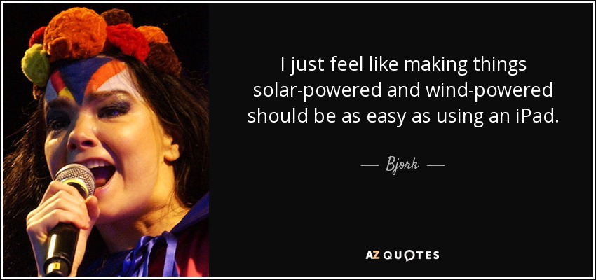 I just feel like making things solar-powered and wind-powered should be as easy as using an iPad. - Bjork