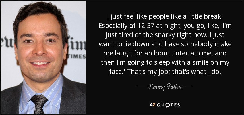 I just feel like people like a little break. Especially at 12:37 at night, you go, like, 'I'm just tired of the snarky right now. I just want to lie down and have somebody make me laugh for an hour. Entertain me, and then I'm going to sleep with a smile on my face.' That's my job; that's what I do. - Jimmy Fallon