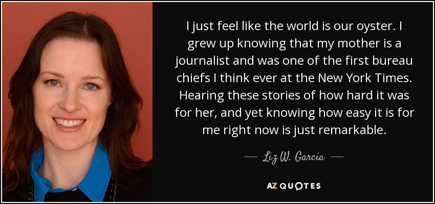 I just feel like the world is our oyster. I grew up knowing that my mother is a journalist and was one of the first bureau chiefs I think ever at the New York Times. Hearing these stories of how hard it was for her, and yet knowing how easy it is for me right now is just remarkable. - Liz W. Garcia