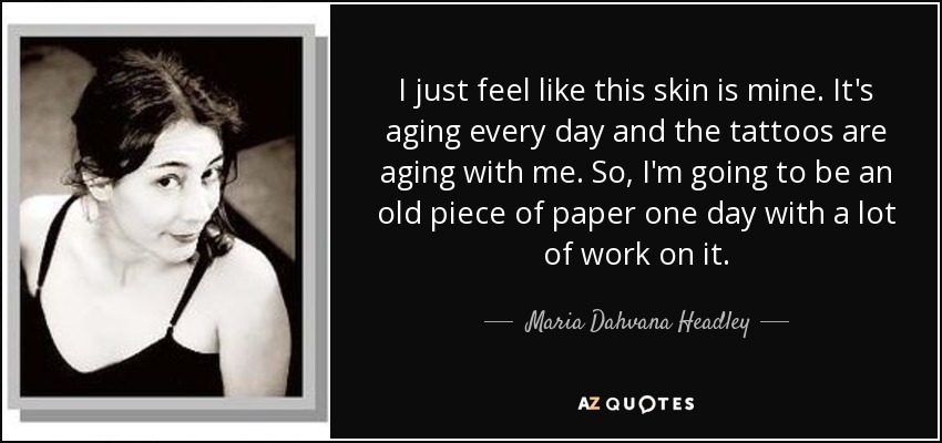 I just feel like this skin is mine. It's aging every day and the tattoos are aging with me. So, I'm going to be an old piece of paper one day with a lot of work on it. - Maria Dahvana Headley